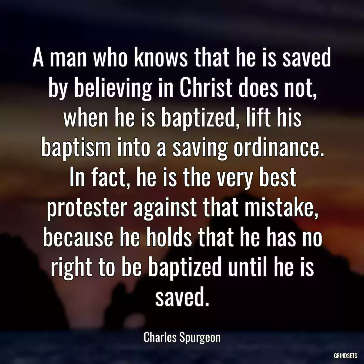 A man who knows that he is saved by believing in Christ does not, when he is baptized, lift his baptism into a saving ordinance. In fact, he is the very best protester against that mistake, because he holds that he has no right to be baptized until he is saved.