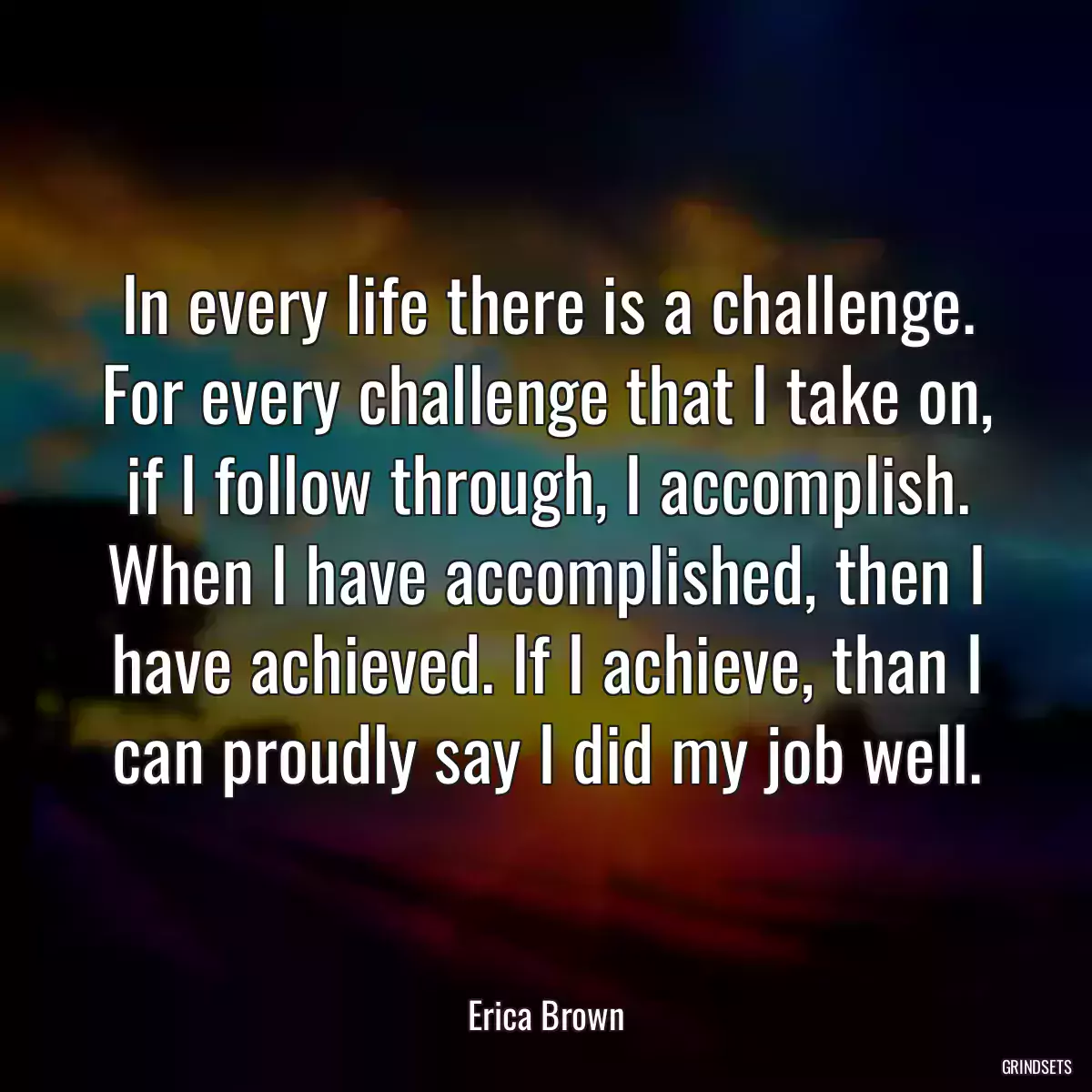 In every life there is a challenge. For every challenge that I take on, if I follow through, I accomplish. When I have accomplished, then I have achieved. If I achieve, than I can proudly say I did my job well.