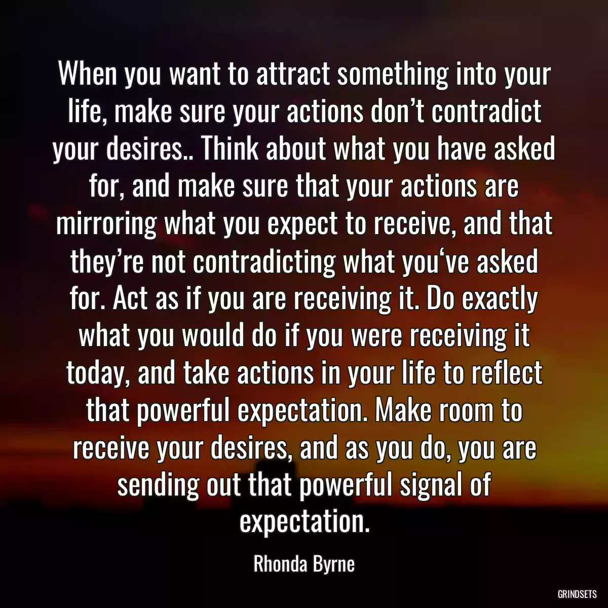 When you want to attract something into your life, make sure your actions don’t contradict your desires.. Think about what you have asked for, and make sure that your actions are mirroring what you expect to receive, and that they’re not contradicting what you‘ve asked for. Act as if you are receiving it. Do exactly what you would do if you were receiving it today, and take actions in your life to reflect that powerful expectation. Make room to receive your desires, and as you do, you are sending out that powerful signal of expectation.
