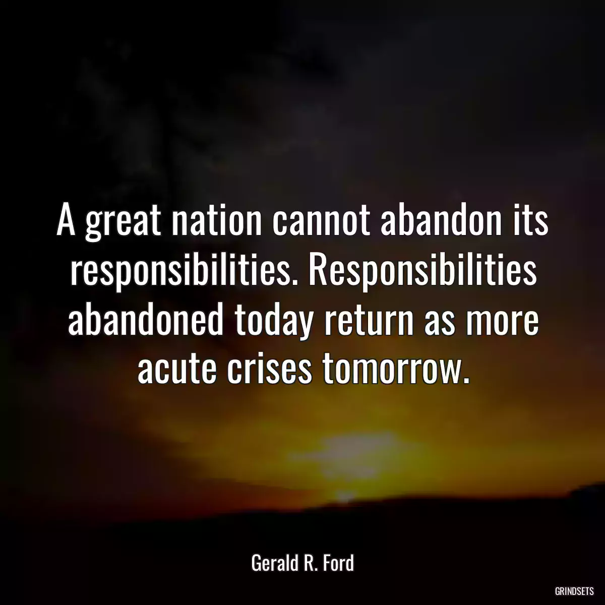 A great nation cannot abandon its responsibilities. Responsibilities abandoned today return as more acute crises tomorrow.