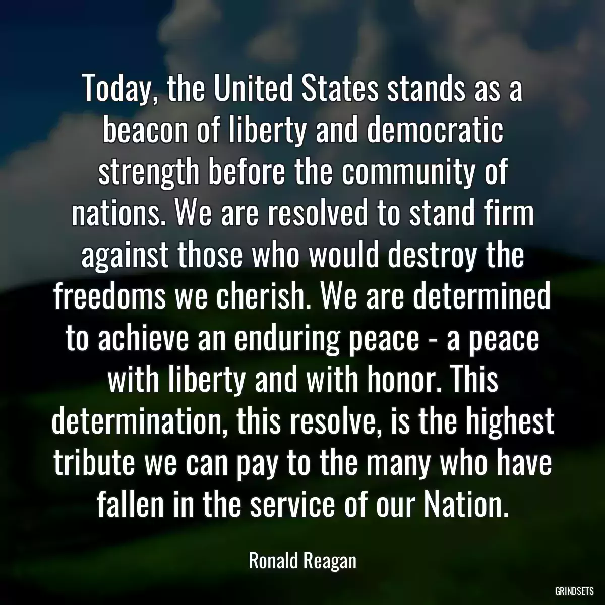 Today, the United States stands as a beacon of liberty and democratic strength before the community of nations. We are resolved to stand firm against those who would destroy the freedoms we cherish. We are determined to achieve an enduring peace - a peace with liberty and with honor. This determination, this resolve, is the highest tribute we can pay to the many who have fallen in the service of our Nation.