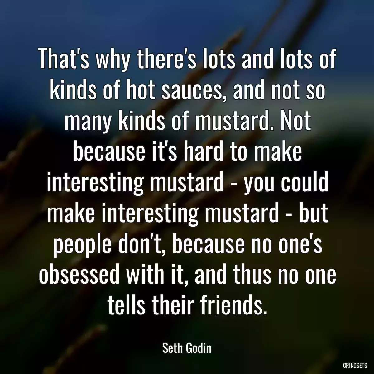 That\'s why there\'s lots and lots of kinds of hot sauces, and not so many kinds of mustard. Not because it\'s hard to make interesting mustard - you could make interesting mustard - but people don\'t, because no one\'s obsessed with it, and thus no one tells their friends.