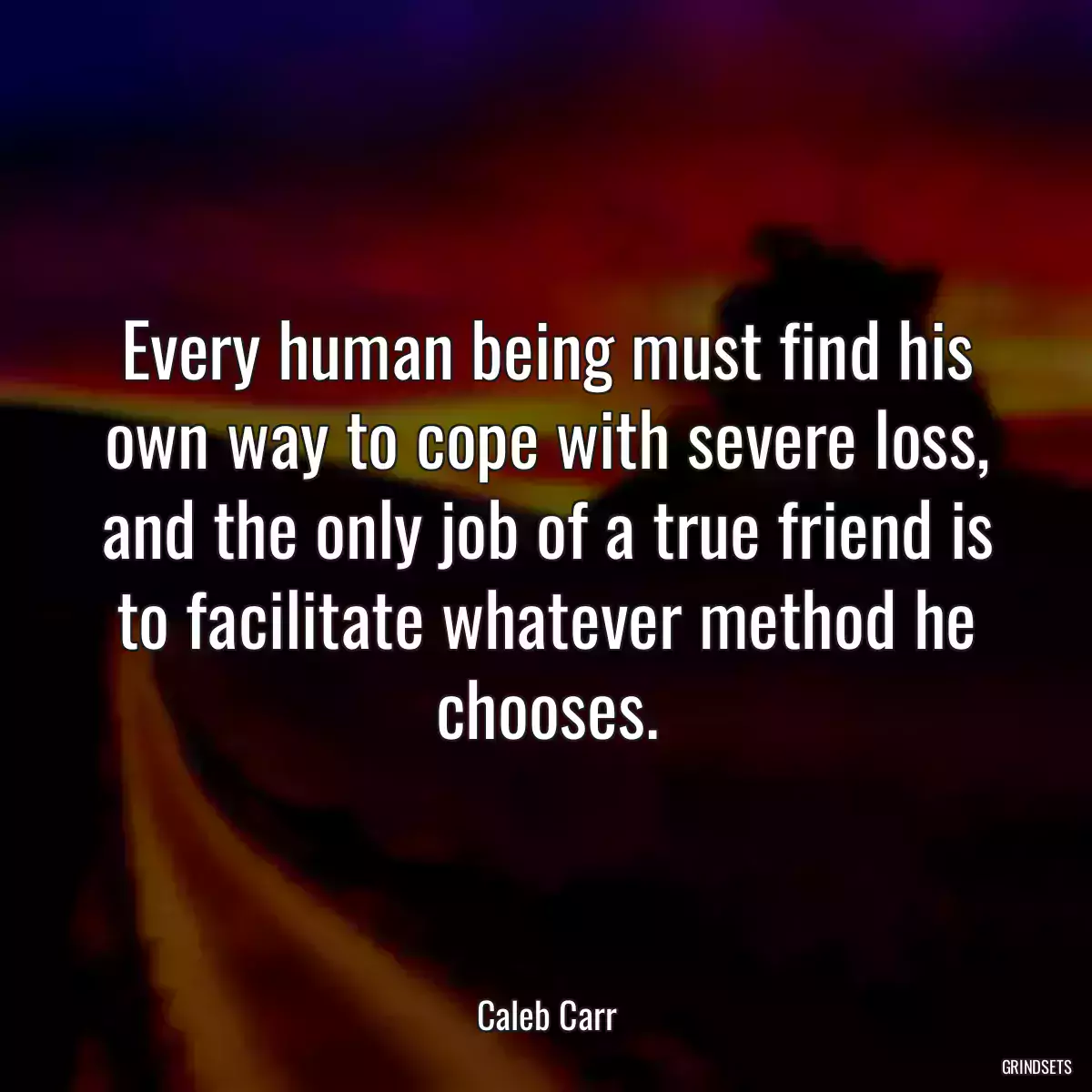 Every human being must find his own way to cope with severe loss, and the only job of a true friend is to facilitate whatever method he chooses.