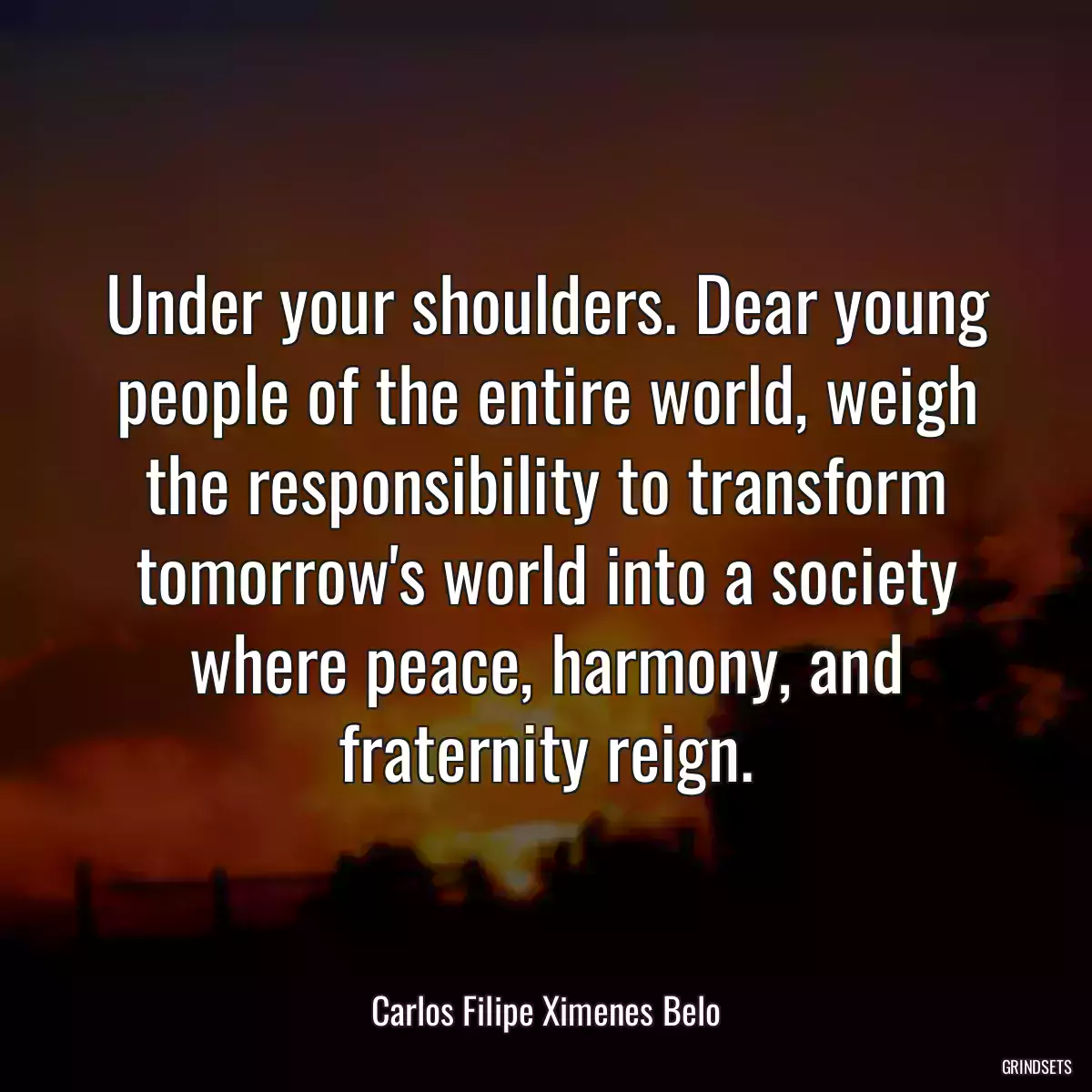 Under your shoulders. Dear young people of the entire world, weigh the responsibility to transform tomorrow\'s world into a society where peace, harmony, and fraternity reign.