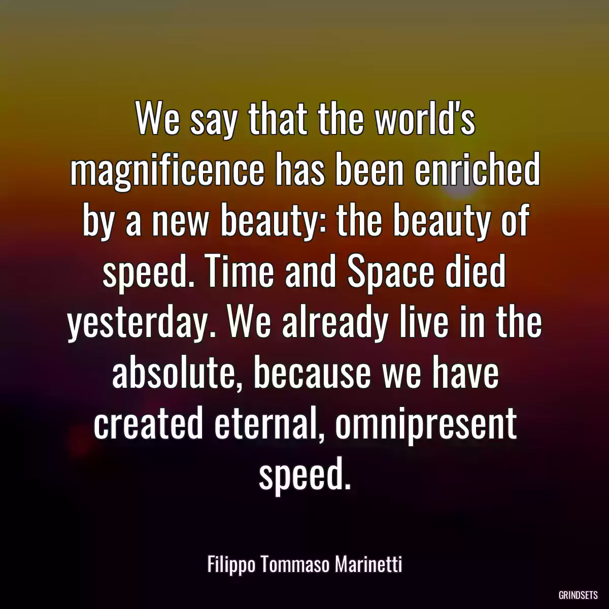 We say that the world\'s magnificence has been enriched by a new beauty: the beauty of speed. Time and Space died yesterday. We already live in the absolute, because we have created eternal, omnipresent speed.