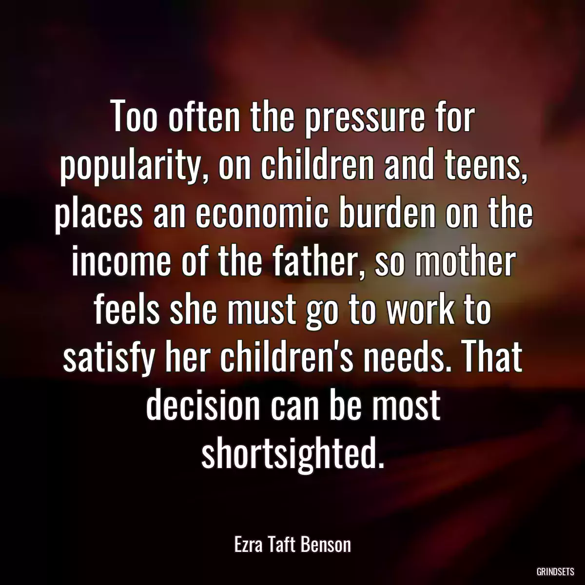 Too often the pressure for popularity, on children and teens, places an economic burden on the income of the father, so mother feels she must go to work to satisfy her children\'s needs. That decision can be most shortsighted.