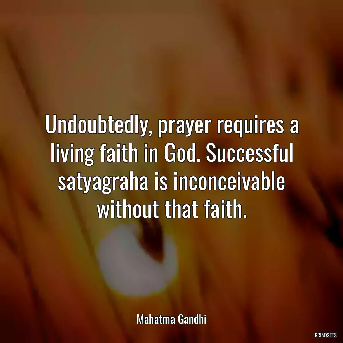 Undoubtedly, prayer requires a living faith in God. Successful satyagraha is inconceivable without that faith.