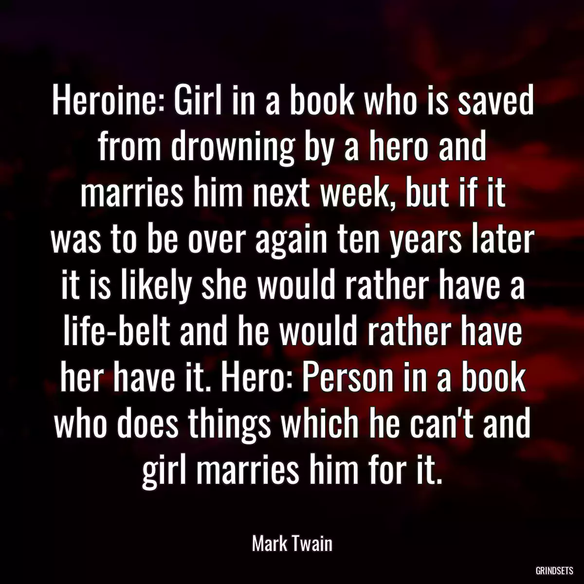 Heroine: Girl in a book who is saved from drowning by a hero and marries him next week, but if it was to be over again ten years later it is likely she would rather have a life-belt and he would rather have her have it. Hero: Person in a book who does things which he can\'t and girl marries him for it.