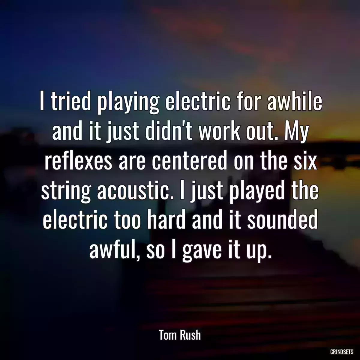 I tried playing electric for awhile and it just didn\'t work out. My reflexes are centered on the six string acoustic. I just played the electric too hard and it sounded awful, so I gave it up.