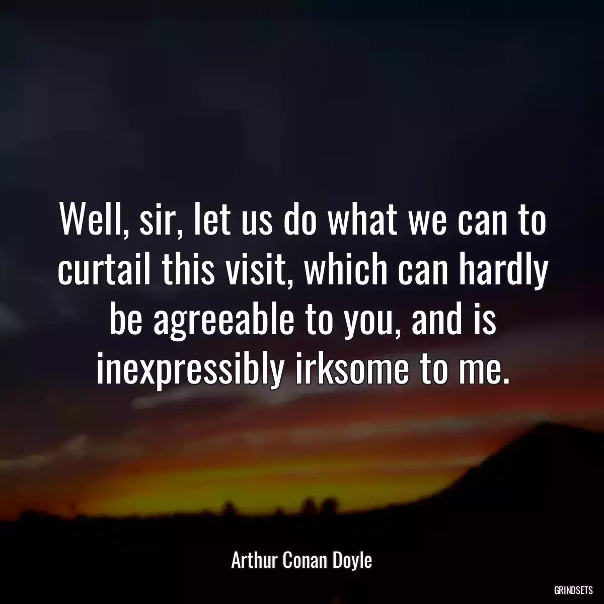 Well, sir, let us do what we can to curtail this visit, which can hardly be agreeable to you, and is inexpressibly irksome to me.