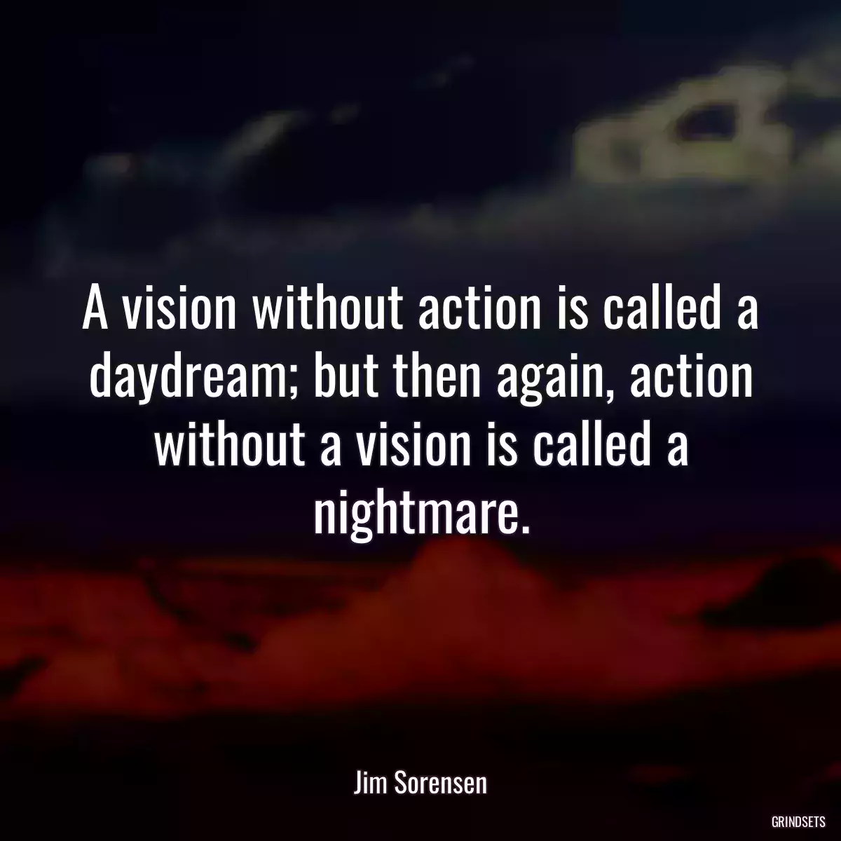 A vision without action is called a daydream; but then again, action without a vision is called a nightmare.