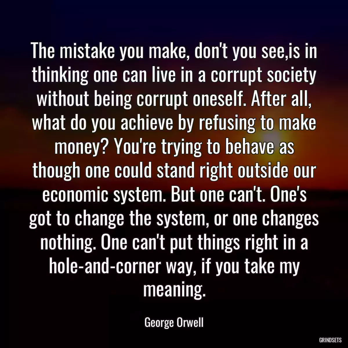 The mistake you make, don\'t you see,is in thinking one can live in a corrupt society without being corrupt oneself. After all, what do you achieve by refusing to make money? You\'re trying to behave as though one could stand right outside our economic system. But one can\'t. One\'s got to change the system, or one changes nothing. One can\'t put things right in a hole-and-corner way, if you take my meaning.