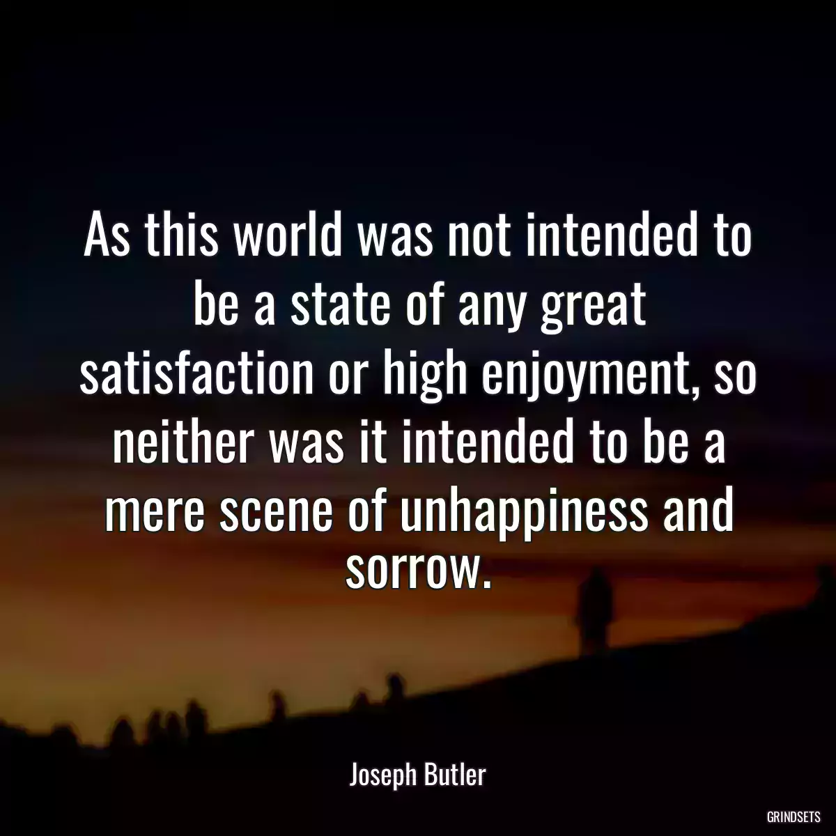 As this world was not intended to be a state of any great satisfaction or high enjoyment, so neither was it intended to be a mere scene of unhappiness and sorrow.