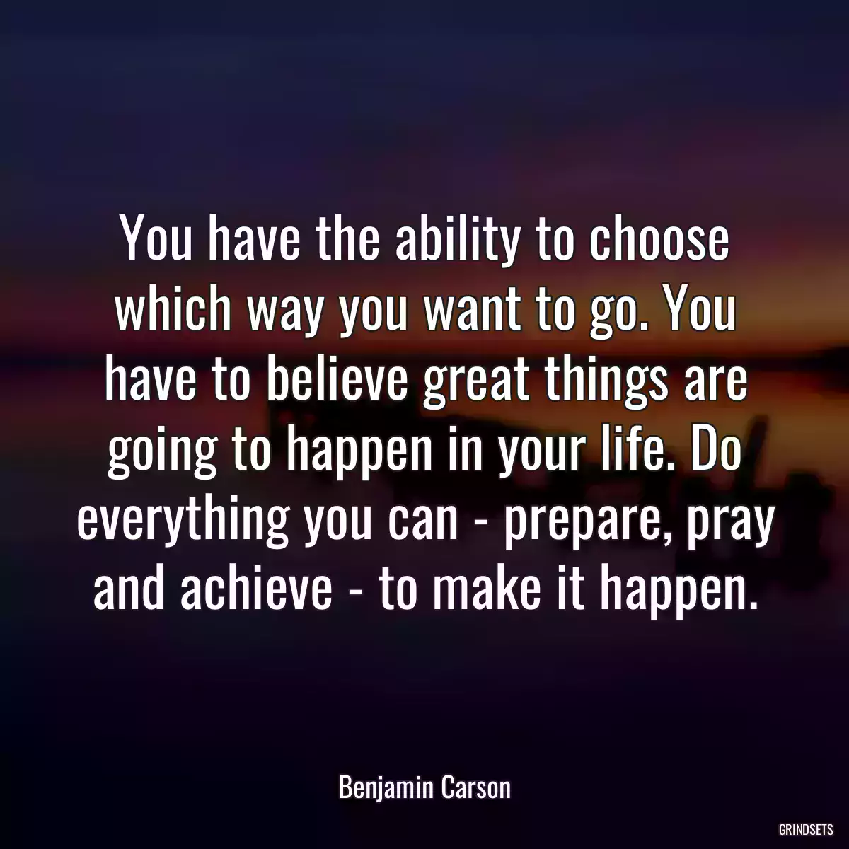 You have the ability to choose which way you want to go. You have to believe great things are going to happen in your life. Do everything you can - prepare, pray and achieve - to make it happen.