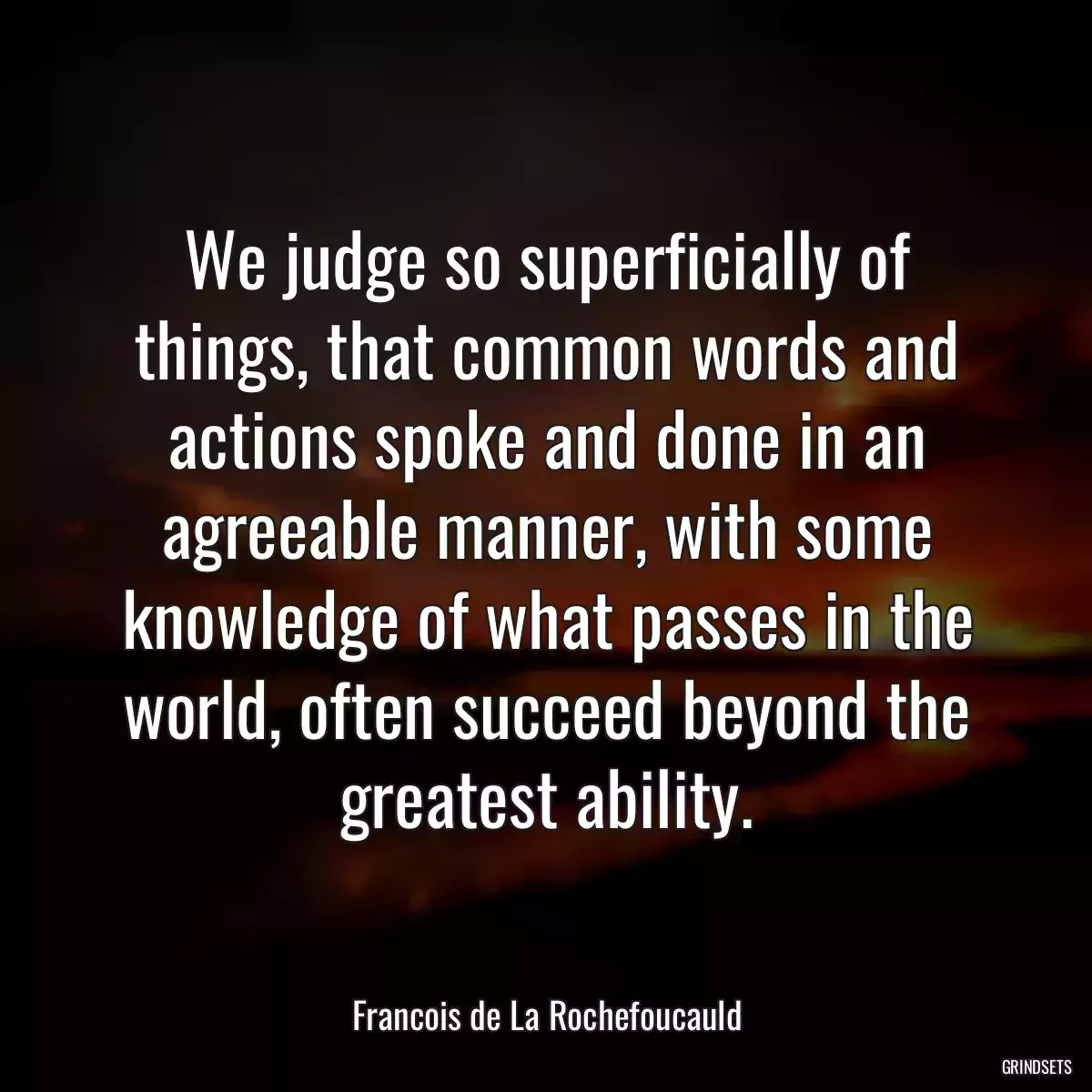 We judge so superficially of things, that common words and actions spoke and done in an agreeable manner, with some knowledge of what passes in the world, often succeed beyond the greatest ability.
