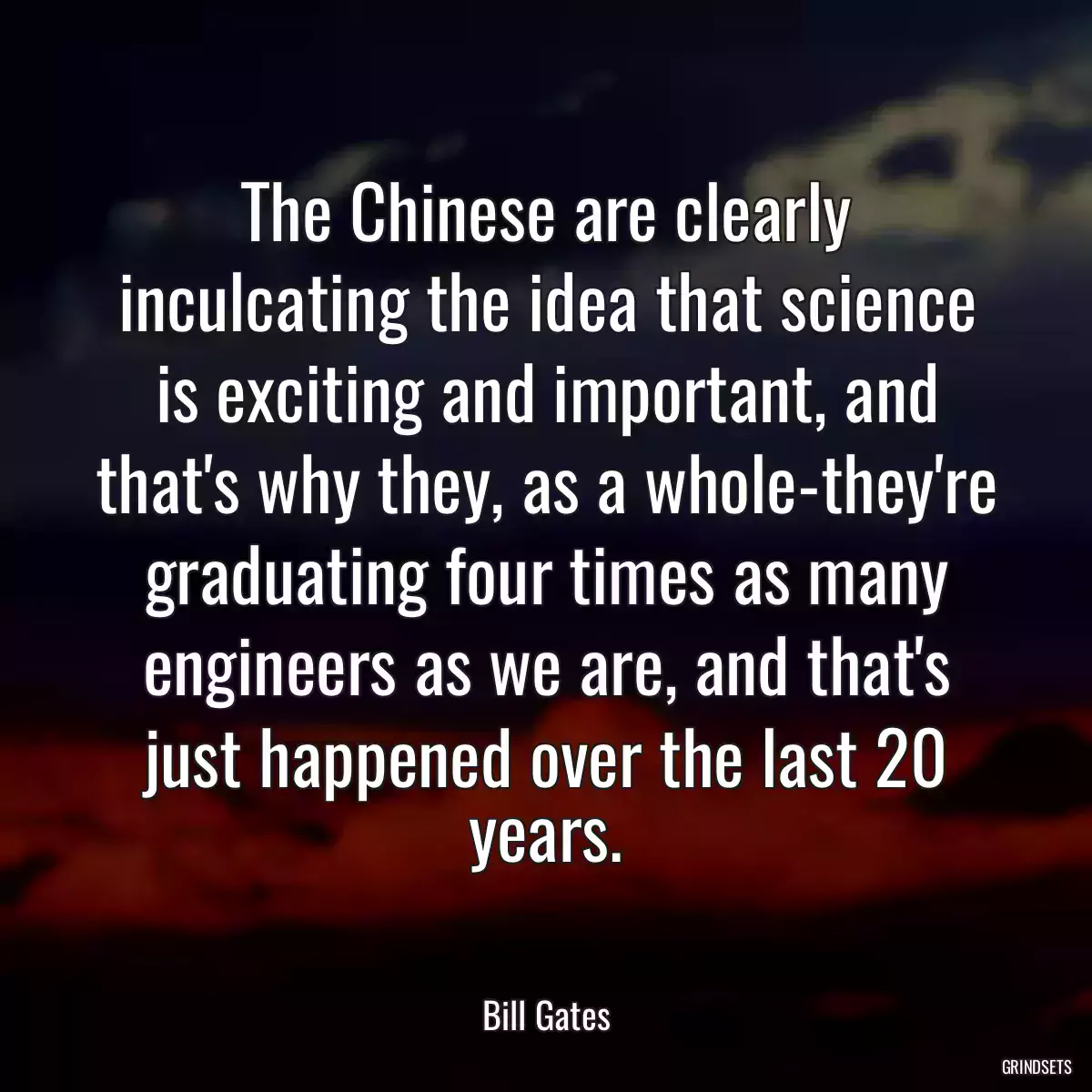 The Chinese are clearly inculcating the idea that science is exciting and important, and that\'s why they, as a whole-they\'re graduating four times as many engineers as we are, and that\'s just happened over the last 20 years.