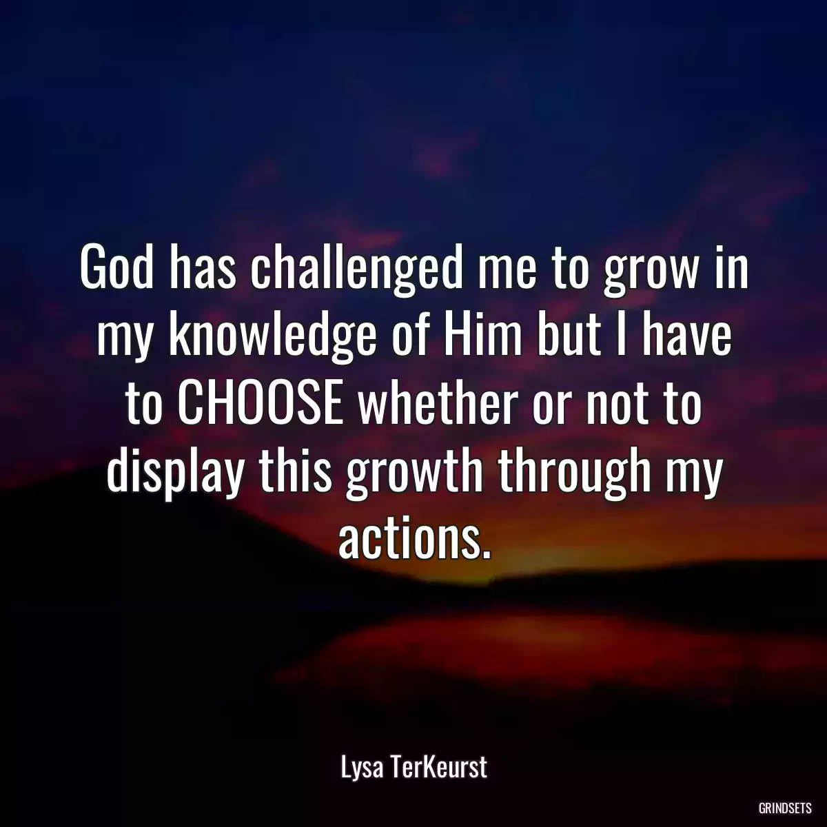 God has challenged me to grow in my knowledge of Him but I have to CHOOSE whether or not to display this growth through my actions.