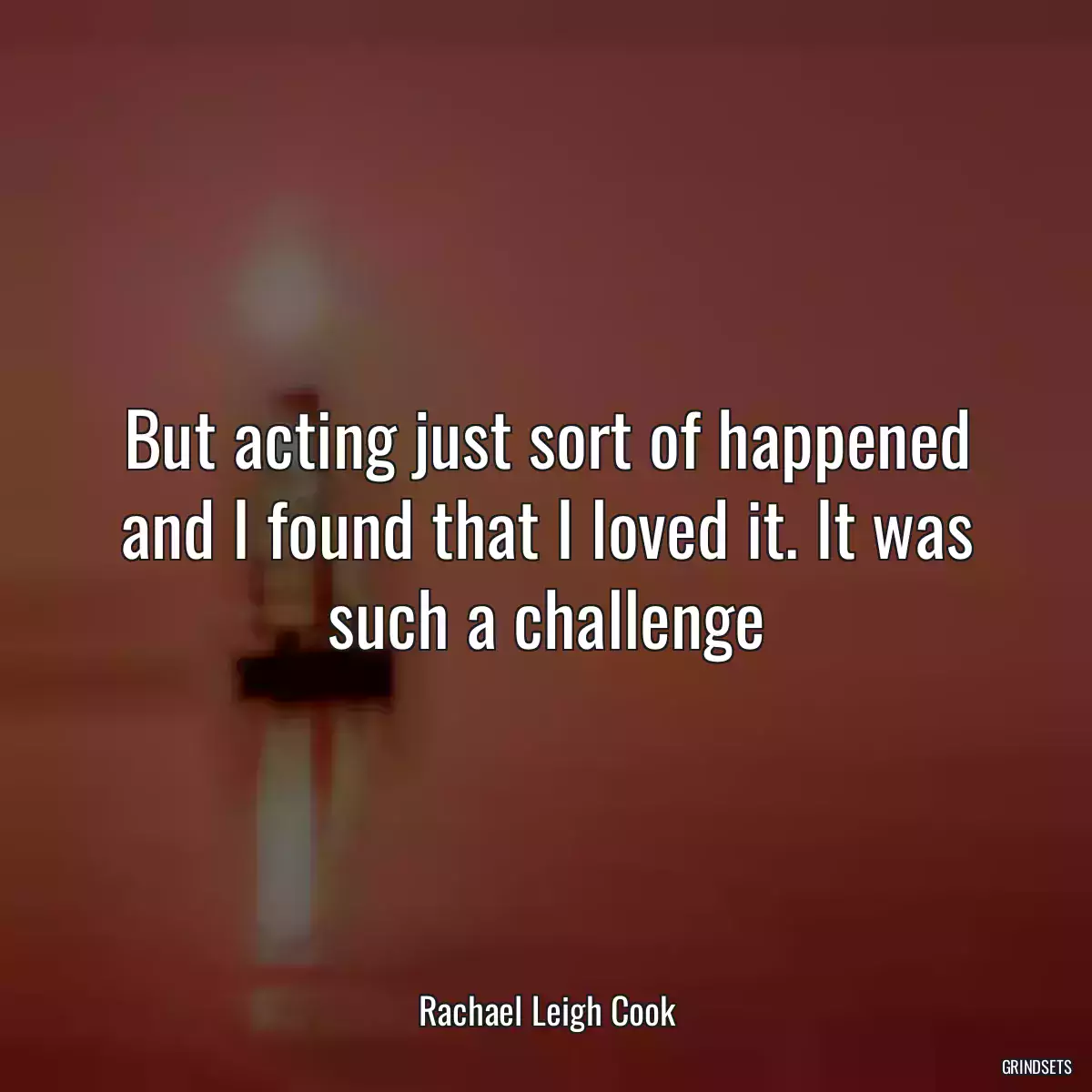 But acting just sort of happened and I found that I loved it. It was such a challenge