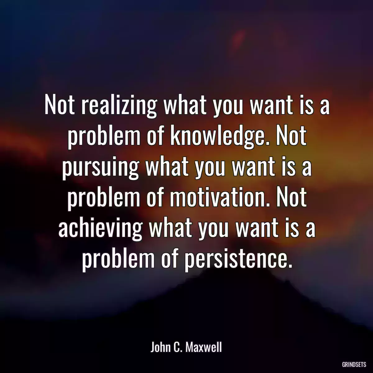 Not realizing what you want is a problem of knowledge. Not pursuing what you want is a problem of motivation. Not achieving what you want is a problem of persistence.