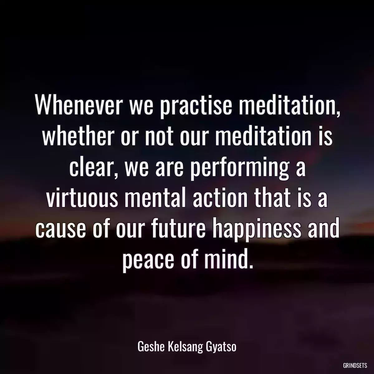 Whenever we practise meditation, whether or not our meditation is clear, we are performing a virtuous mental action that is a cause of our future happiness and peace of mind.