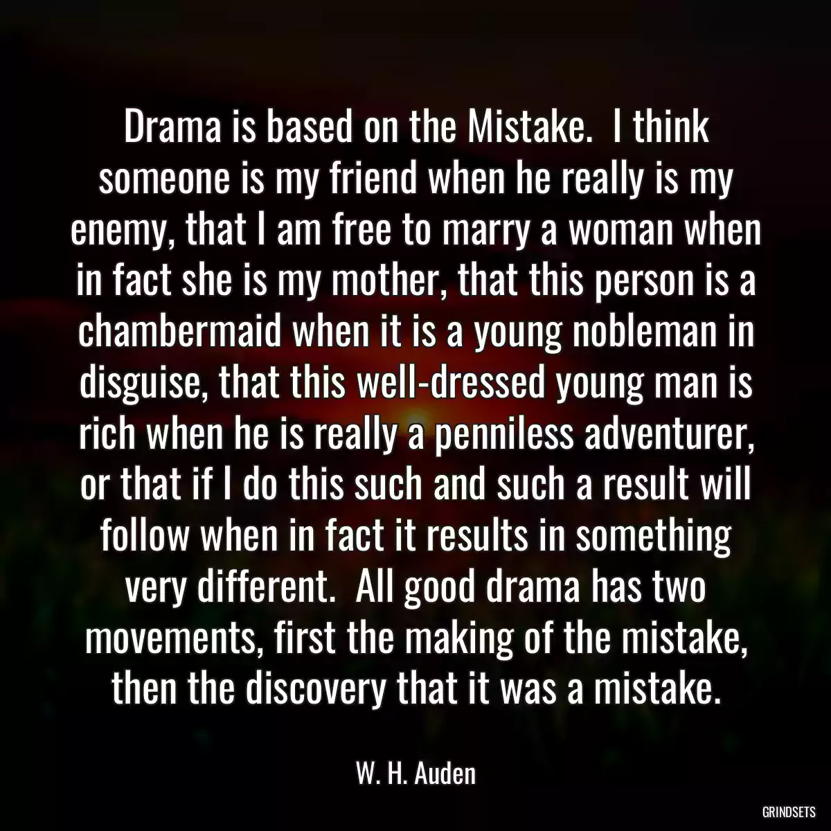 Drama is based on the Mistake.  I think someone is my friend when he really is my enemy, that I am free to marry a woman when in fact she is my mother, that this person is a chambermaid when it is a young nobleman in disguise, that this well-dressed young man is rich when he is really a penniless adventurer, or that if I do this such and such a result will follow when in fact it results in something very different.  All good drama has two movements, first the making of the mistake, then the discovery that it was a mistake.