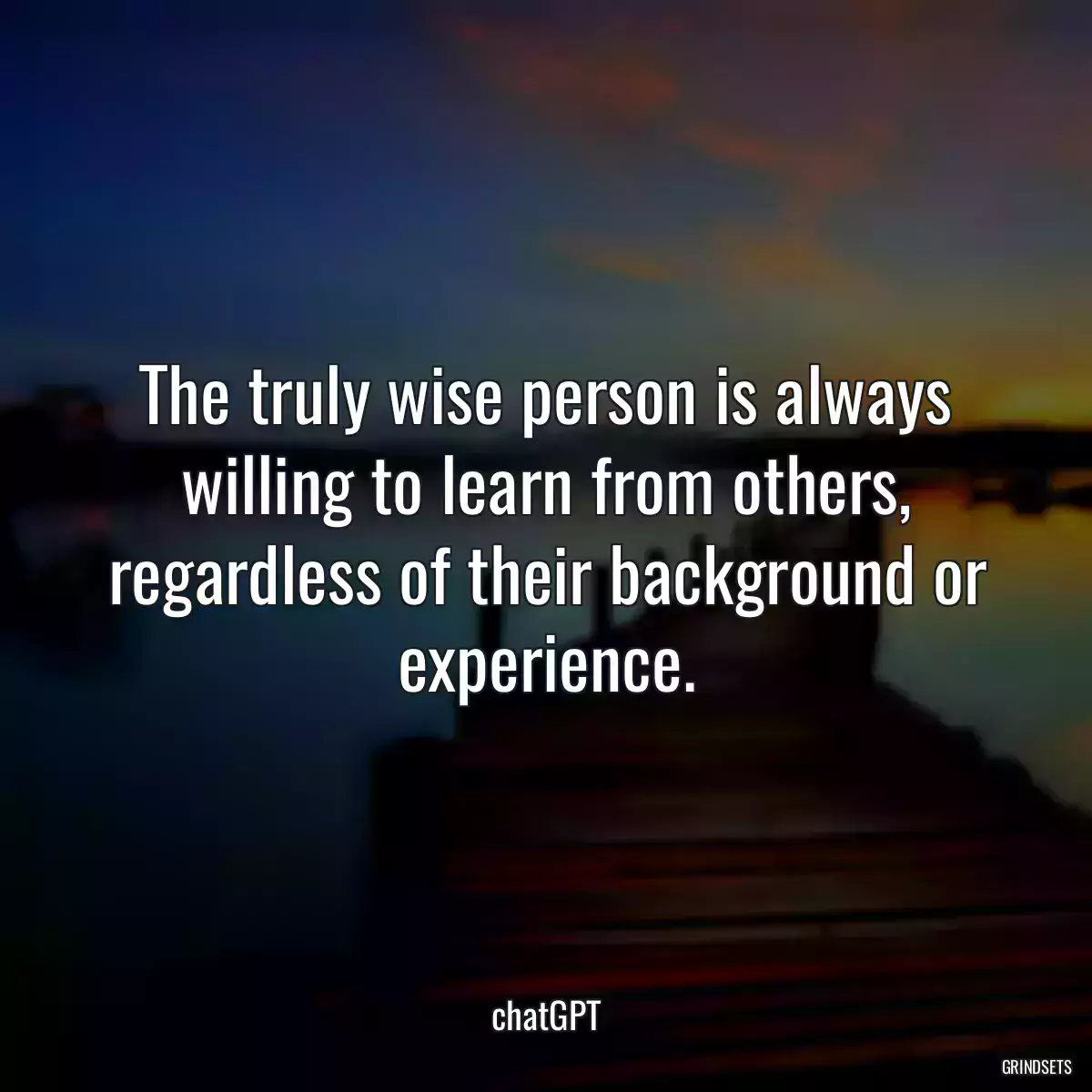 The truly wise person is always willing to learn from others, regardless of their background or experience.