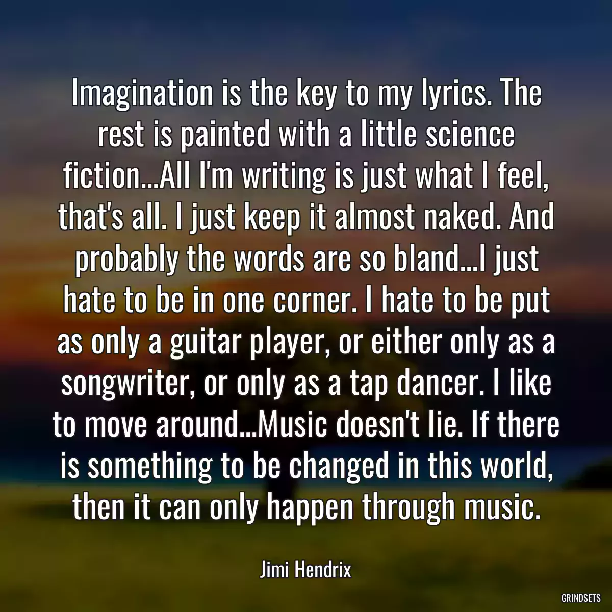 Imagination is the key to my lyrics. The rest is painted with a little science fiction...All I\'m writing is just what I feel, that\'s all. I just keep it almost naked. And probably the words are so bland...I just hate to be in one corner. I hate to be put as only a guitar player, or either only as a songwriter, or only as a tap dancer. I like to move around...Music doesn\'t lie. If there is something to be changed in this world, then it can only happen through music.