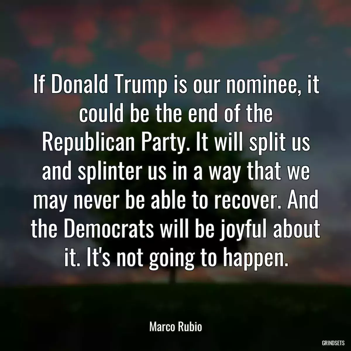 If Donald Trump is our nominee, it could be the end of the Republican Party. It will split us and splinter us in a way that we may never be able to recover. And the Democrats will be joyful about it. It\'s not going to happen.