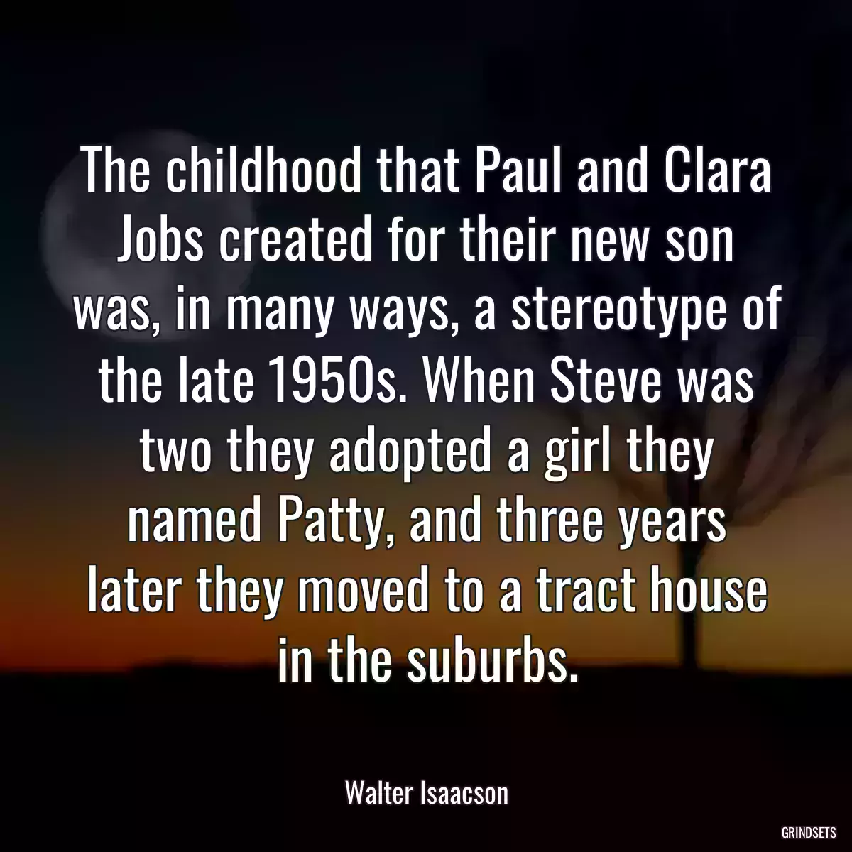 The childhood that Paul and Clara Jobs created for their new son was, in many ways, a stereotype of the late 1950s. When Steve was two they adopted a girl they named Patty, and three years later they moved to a tract house in the suburbs.