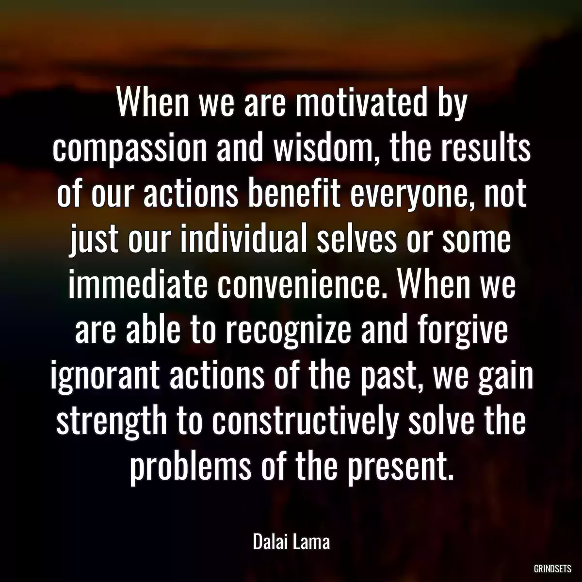 When we are motivated by compassion and wisdom, the results of our actions benefit everyone, not just our individual selves or some immediate convenience. When we are able to recognize and forgive ignorant actions of the past, we gain strength to constructively solve the problems of the present.