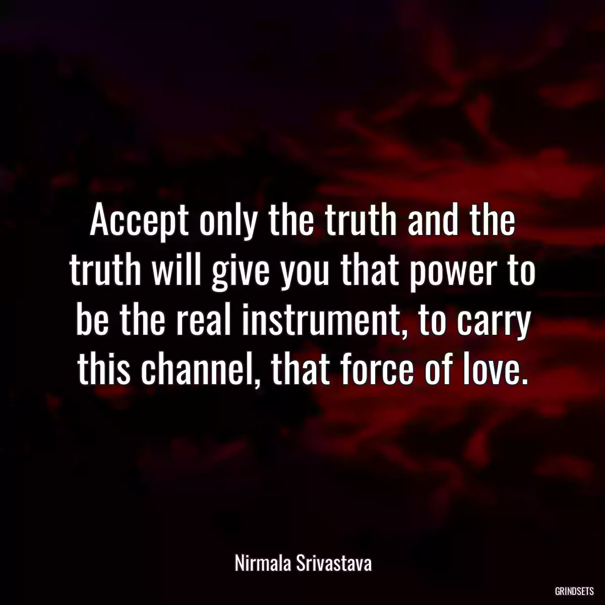 Accept only the truth and the truth will give you that power to be the real instrument, to carry this channel, that force of love.