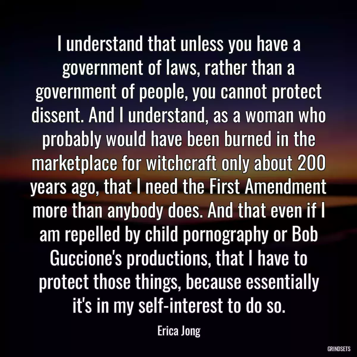 I understand that unless you have a government of laws, rather than a government of people, you cannot protect dissent. And I understand, as a woman who probably would have been burned in the marketplace for witchcraft only about 200 years ago, that I need the First Amendment more than anybody does. And that even if I am repelled by child pornography or Bob Guccione\'s productions, that I have to protect those things, because essentially it\'s in my self-interest to do so.