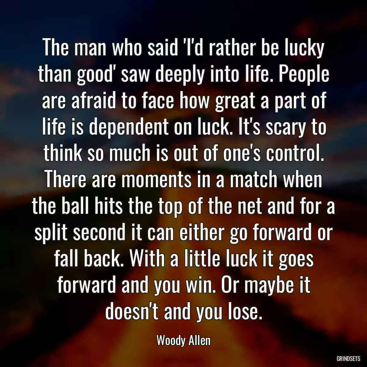 The man who said \'I\'d rather be lucky than good\' saw deeply into life. People are afraid to face how great a part of life is dependent on luck. It\'s scary to think so much is out of one\'s control. There are moments in a match when the ball hits the top of the net and for a split second it can either go forward or fall back. With a little luck it goes forward and you win. Or maybe it doesn\'t and you lose.