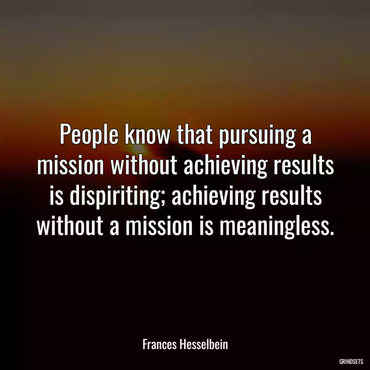 People know that pursuing a mission without achieving results is dispiriting; achieving results without a mission is meaningless.