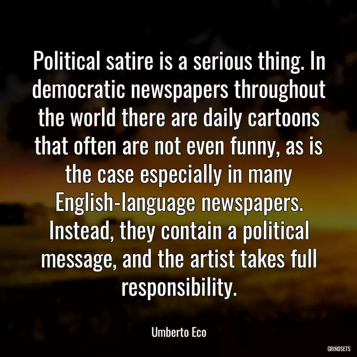 Political satire is a serious thing. In democratic newspapers throughout the world there are daily cartoons that often are not even funny, as is the case especially in many English-language newspapers. Instead, they contain a political message, and the artist takes full responsibility.