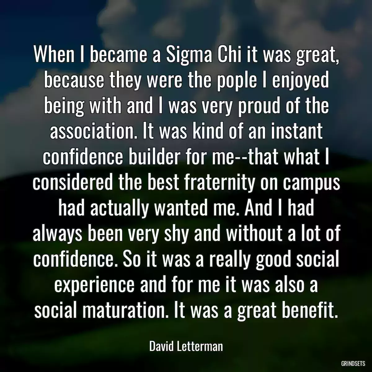 When I became a Sigma Chi it was great, because they were the pople I enjoyed being with and I was very proud of the association. It was kind of an instant confidence builder for me--that what I considered the best fraternity on campus had actually wanted me. And I had always been very shy and without a lot of confidence. So it was a really good social experience and for me it was also a social maturation. It was a great benefit.