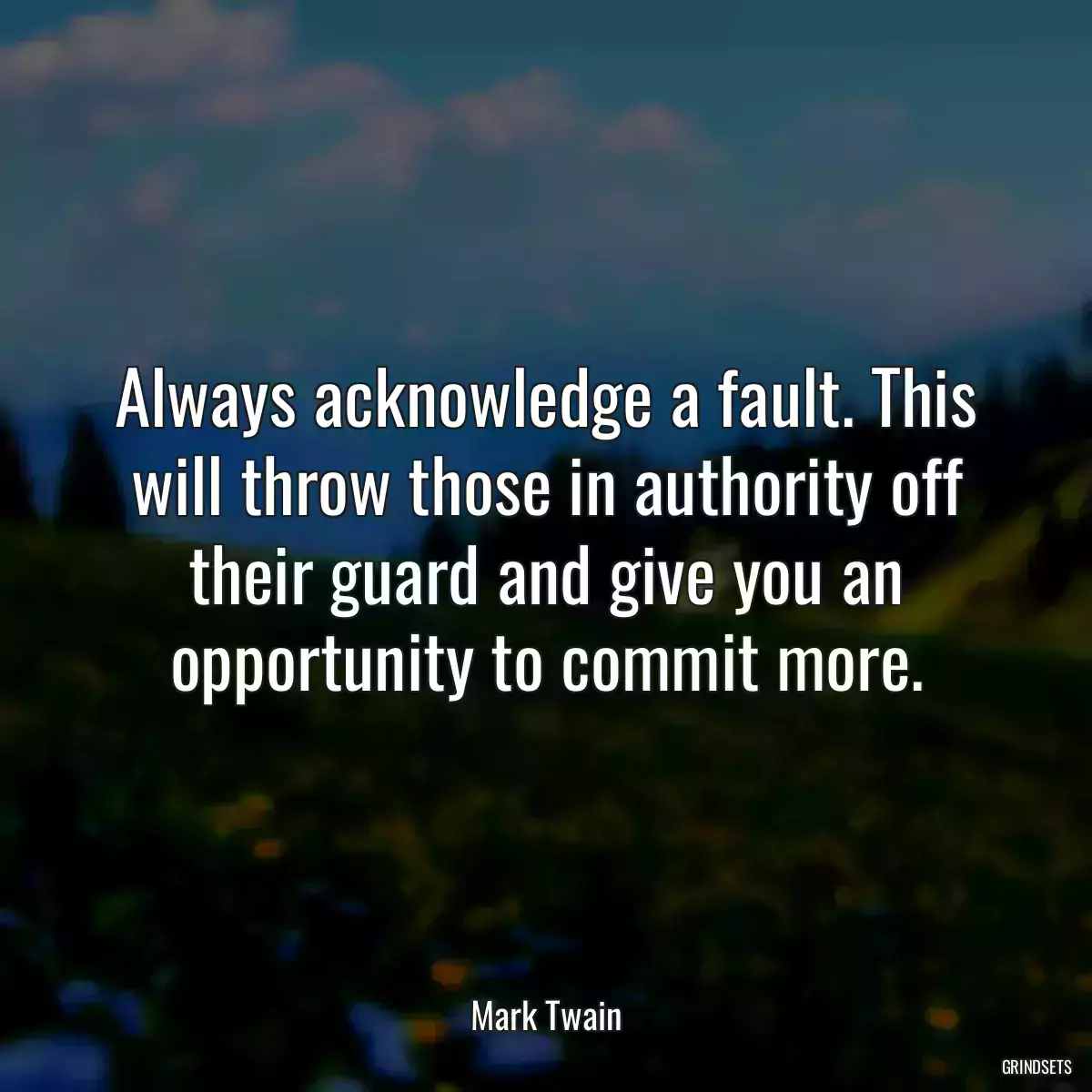 Always acknowledge a fault. This will throw those in authority off their guard and give you an opportunity to commit more.