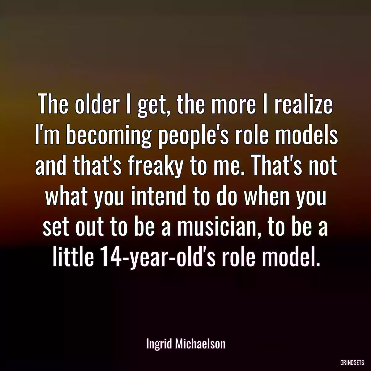 The older I get, the more I realize I\'m becoming people\'s role models and that\'s freaky to me. That\'s not what you intend to do when you set out to be a musician, to be a little 14-year-old\'s role model.