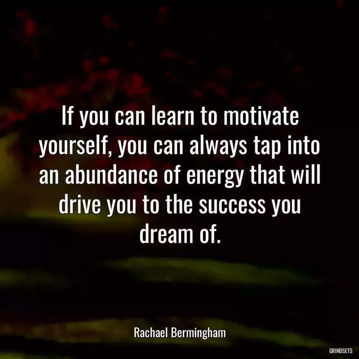 If you can learn to motivate yourself, you can always tap into an abundance of energy that will drive you to the success you dream of.