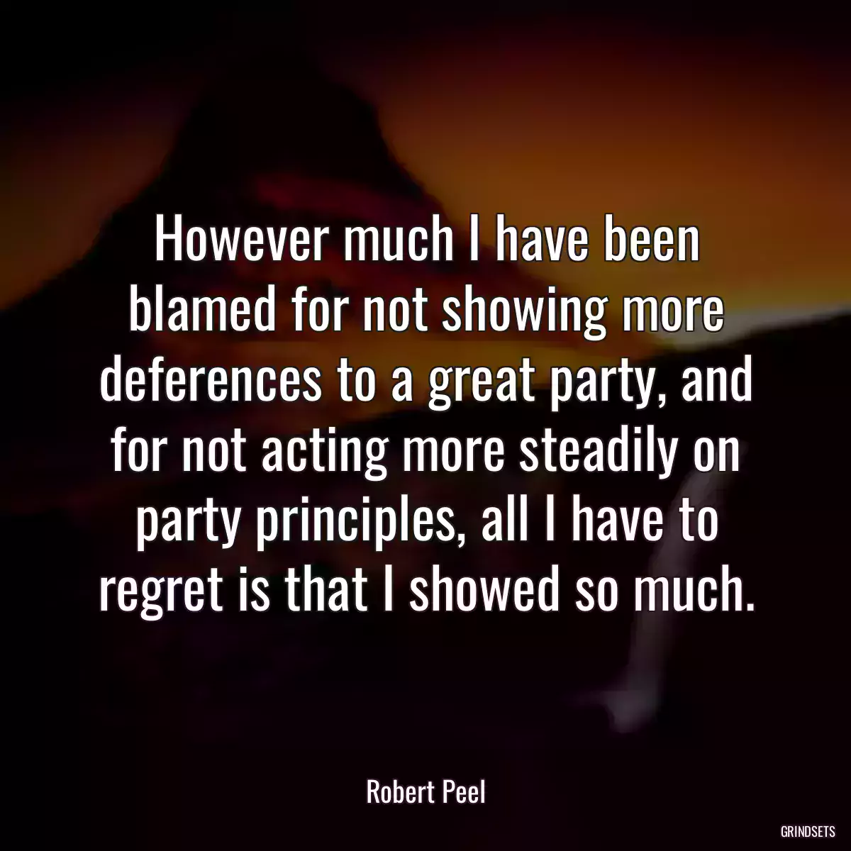 However much I have been blamed for not showing more deferences to a great party, and for not acting more steadily on party principles, all I have to regret is that I showed so much.