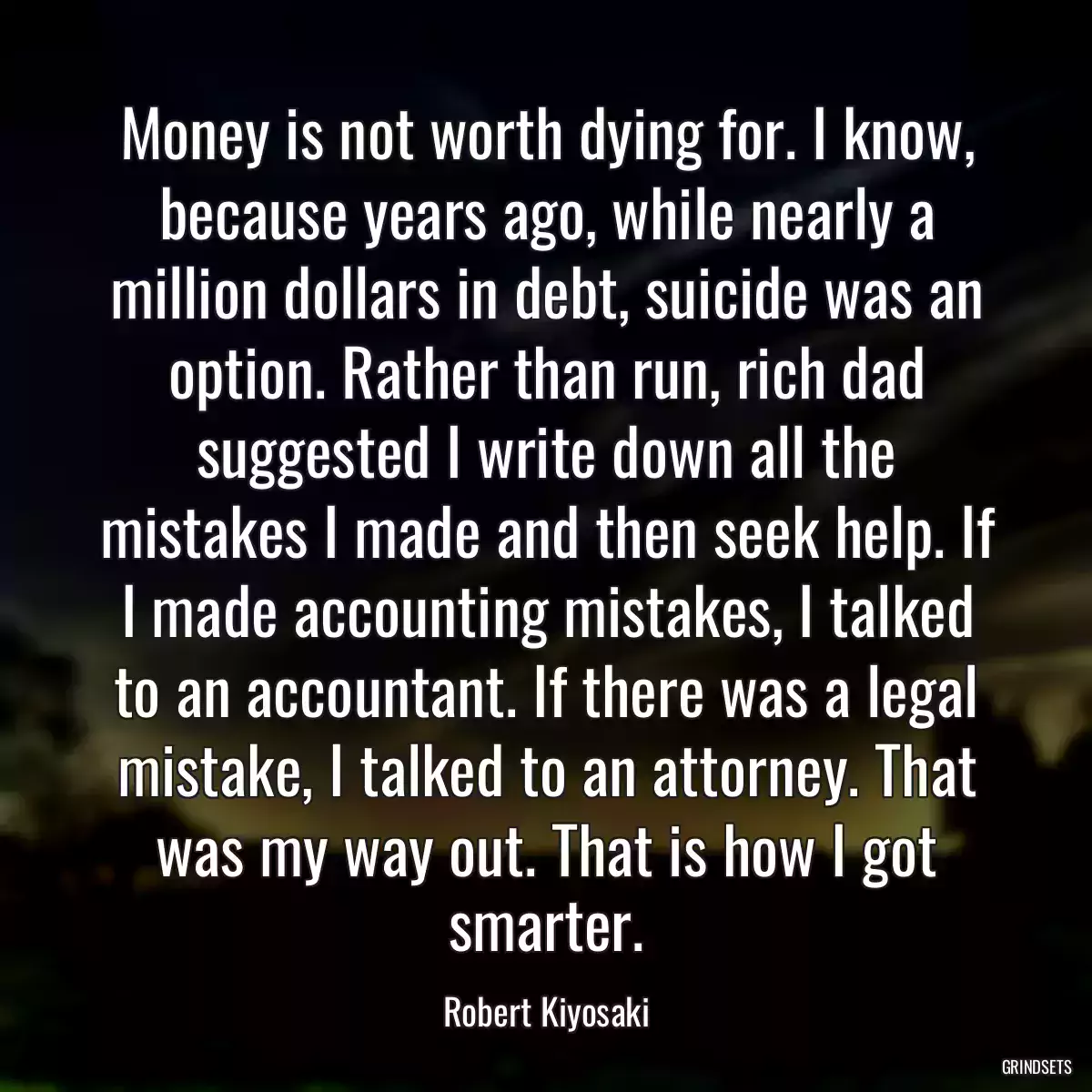 Money is not worth dying for. I know, because years ago, while nearly a million dollars in debt, suicide was an option. Rather than run, rich dad suggested I write down all the mistakes I made and then seek help. If I made accounting mistakes, I talked to an accountant. If there was a legal mistake, I talked to an attorney. That was my way out. That is how I got smarter.