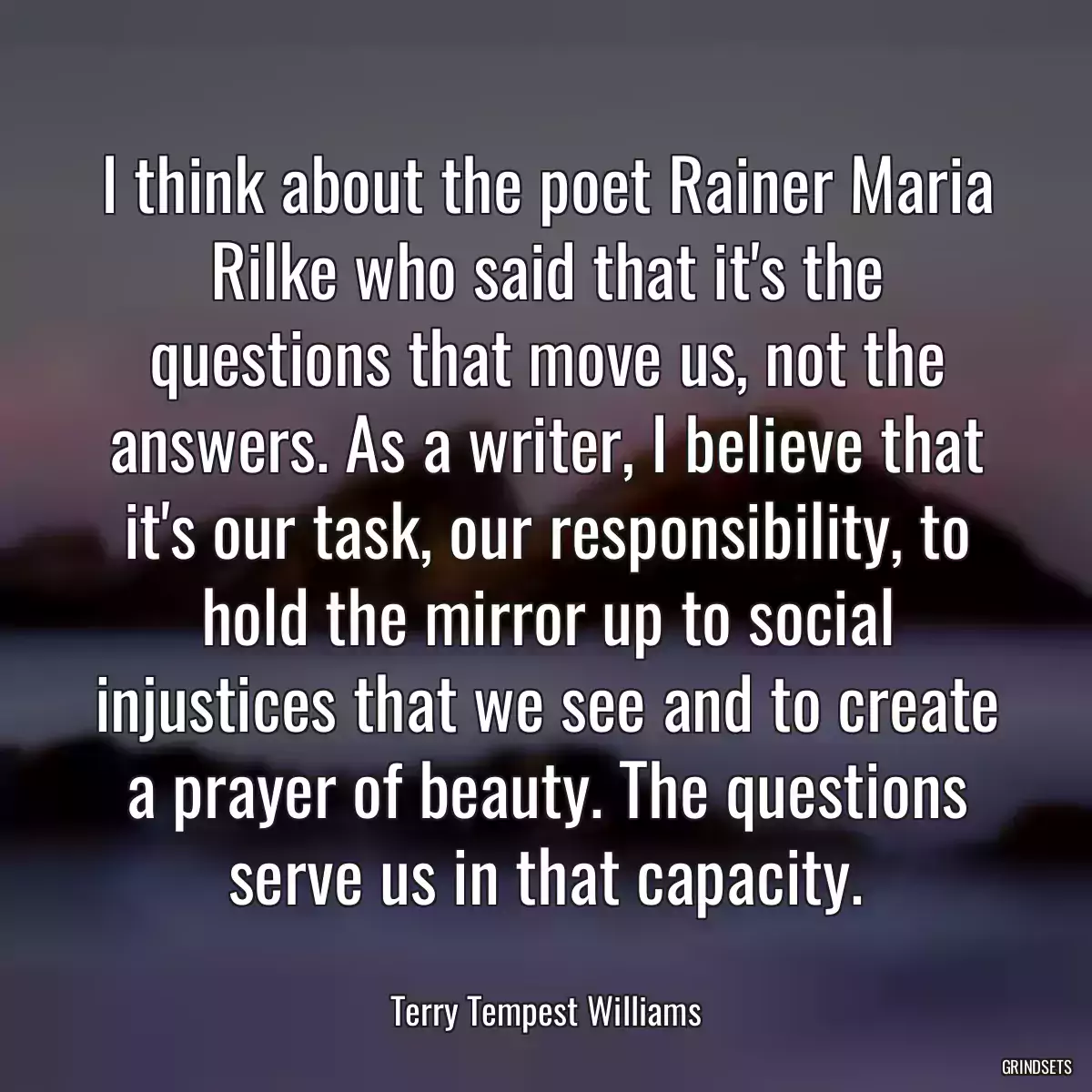 I think about the poet Rainer Maria Rilke who said that it\'s the questions that move us, not the answers. As a writer, I believe that it\'s our task, our responsibility, to hold the mirror up to social injustices that we see and to create a prayer of beauty. The questions serve us in that capacity.