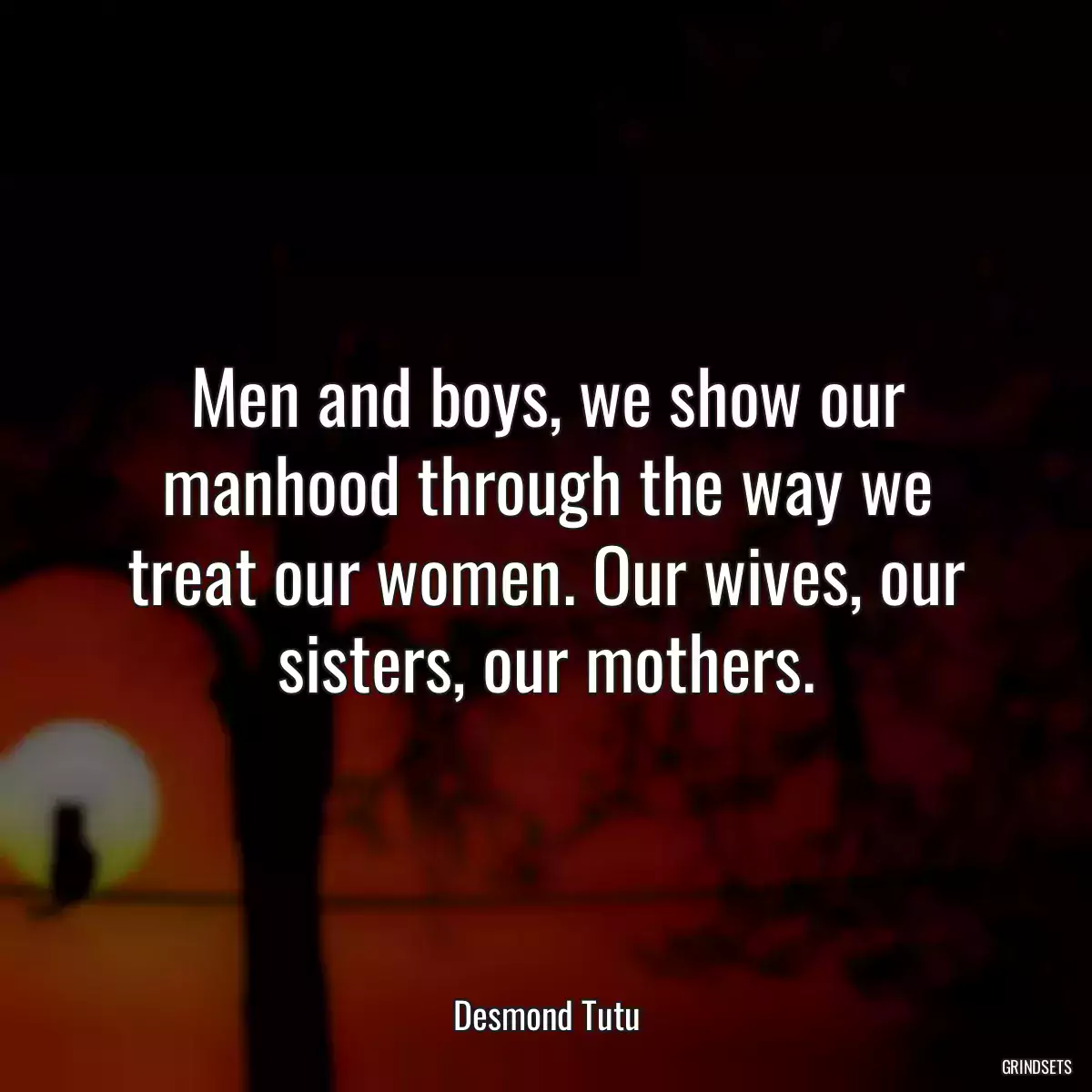 Men and boys, we show our manhood through the way we treat our women. Our wives, our sisters, our mothers.