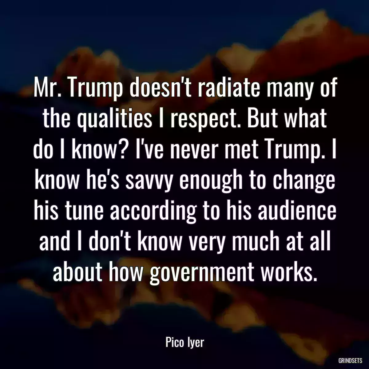 Mr. Trump doesn\'t radiate many of the qualities I respect. But what do I know? I\'ve never met Trump. I know he\'s savvy enough to change his tune according to his audience and I don\'t know very much at all about how government works.