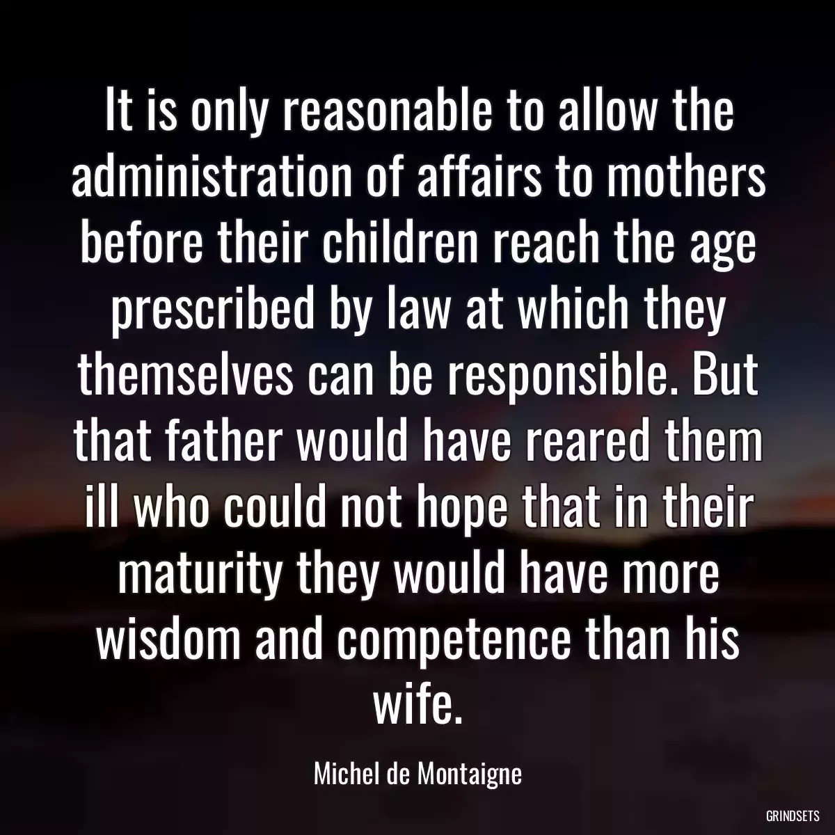 It is only reasonable to allow the administration of affairs to mothers before their children reach the age prescribed by law at which they themselves can be responsible. But that father would have reared them ill who could not hope that in their maturity they would have more wisdom and competence than his wife.