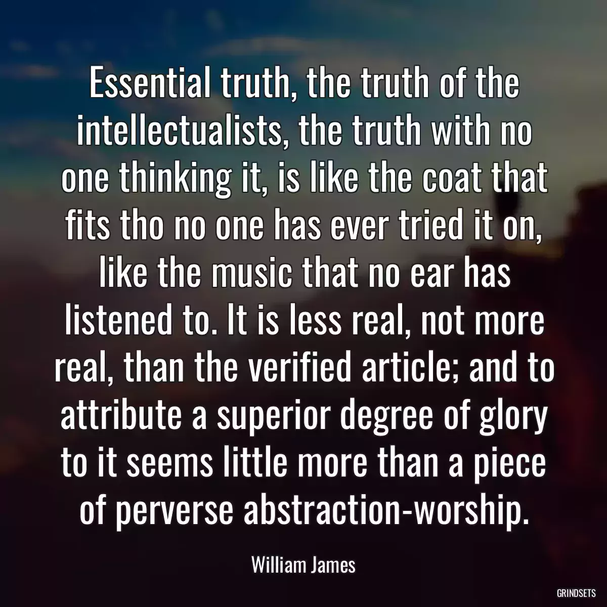 Essential truth, the truth of the intellectualists, the truth with no one thinking it, is like the coat that fits tho no one has ever tried it on, like the music that no ear has listened to. It is less real, not more real, than the verified article; and to attribute a superior degree of glory to it seems little more than a piece of perverse abstraction-worship.