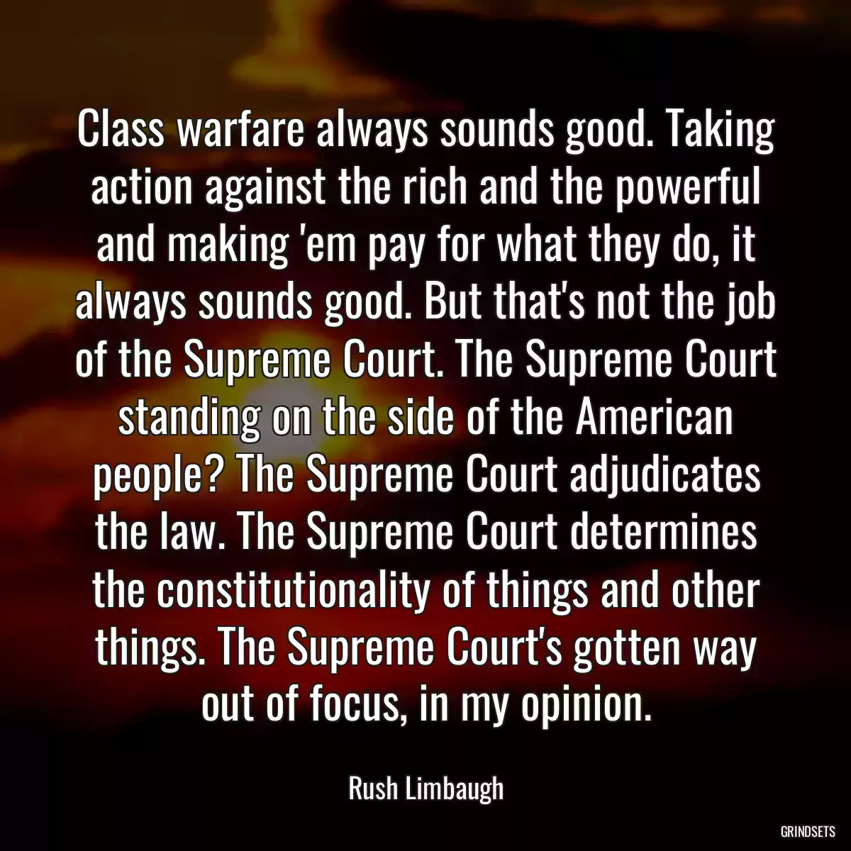 Class warfare always sounds good. Taking action against the rich and the powerful and making \'em pay for what they do, it always sounds good. But that\'s not the job of the Supreme Court. The Supreme Court standing on the side of the American people? The Supreme Court adjudicates the law. The Supreme Court determines the constitutionality of things and other things. The Supreme Court\'s gotten way out of focus, in my opinion.