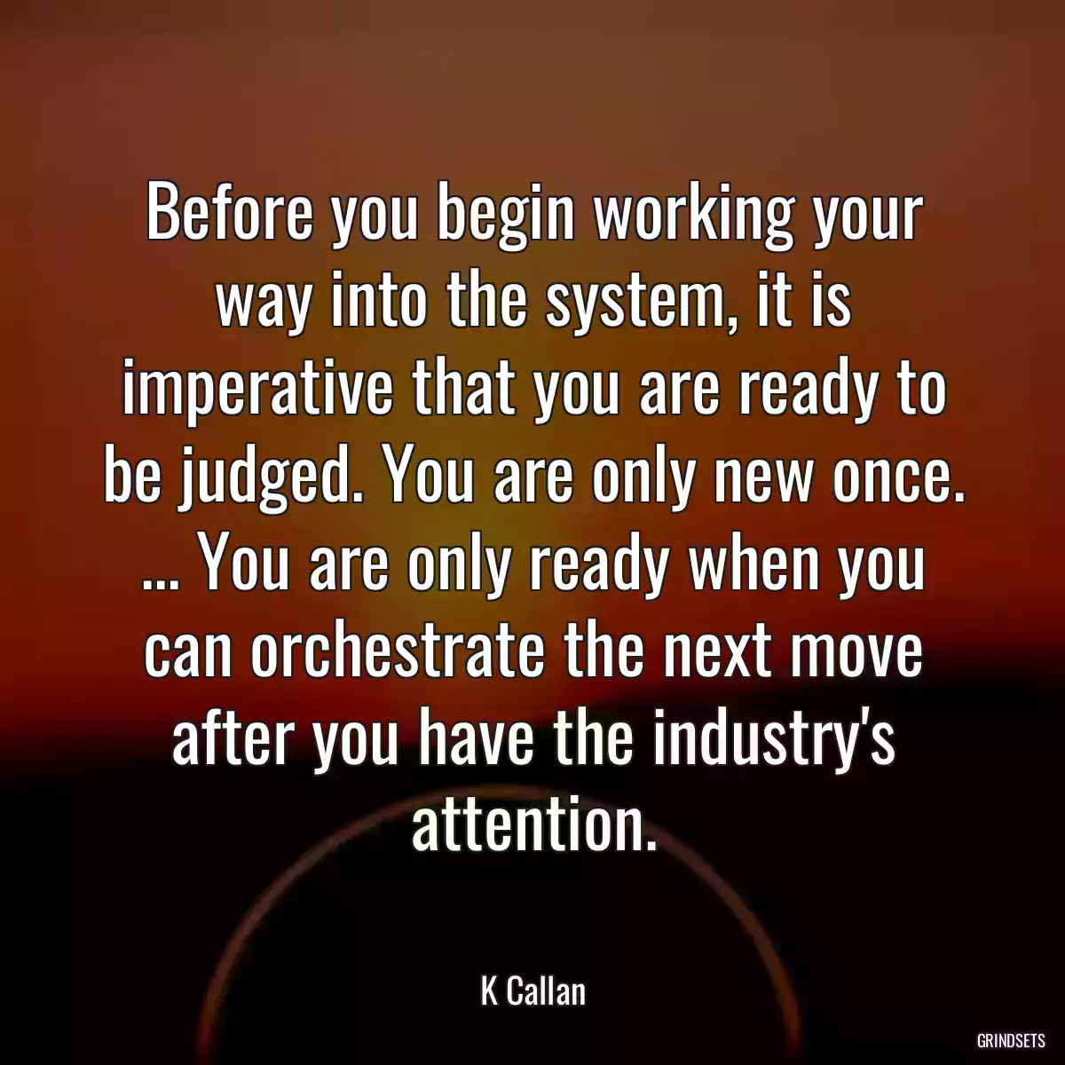 Before you begin working your way into the system, it is imperative that you are ready to be judged. You are only new once. ... You are only ready when you can orchestrate the next move after you have the industry\'s attention.