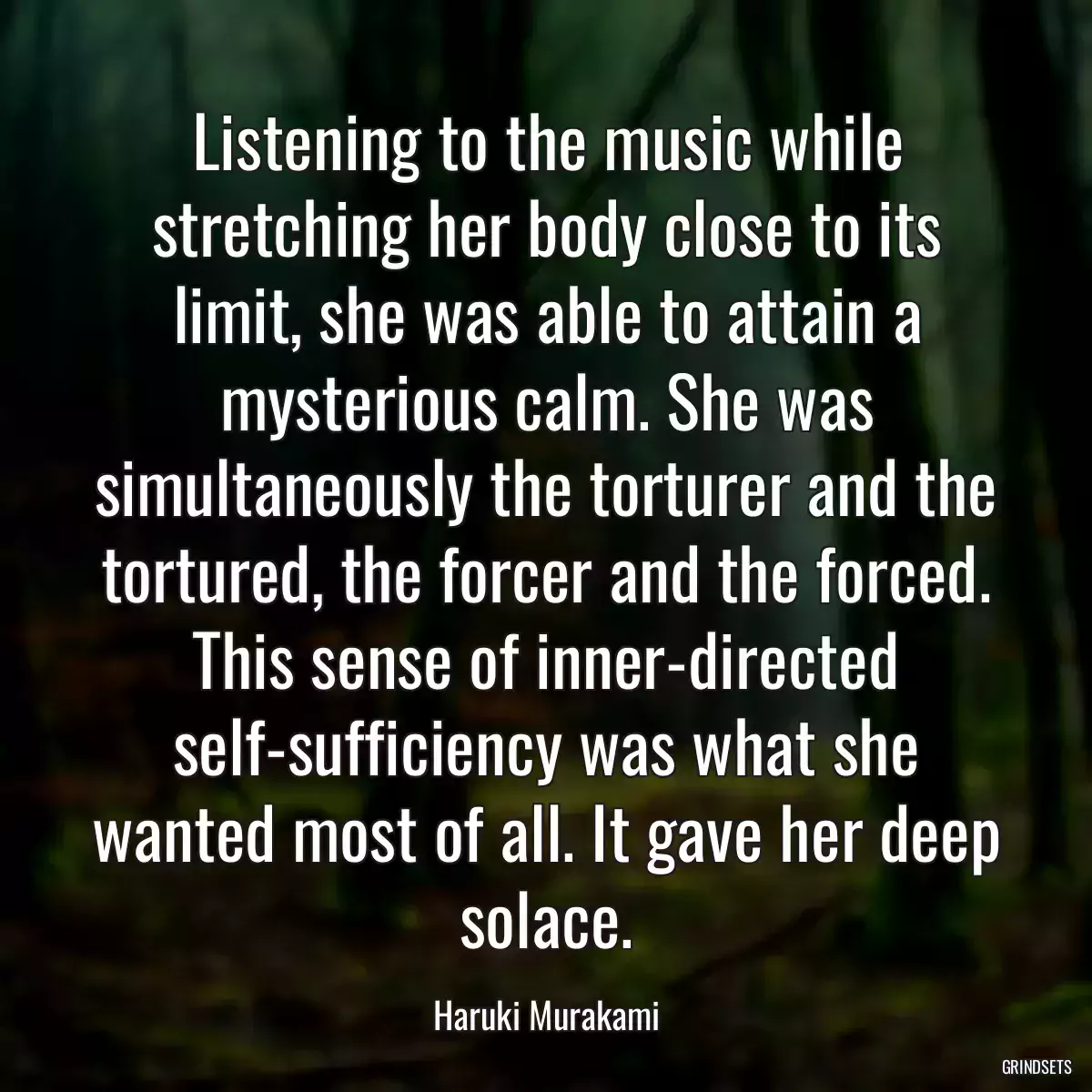 Listening to the music while stretching her body close to its limit, she was able to attain a mysterious calm. She was simultaneously the torturer and the tortured, the forcer and the forced. This sense of inner-directed self-sufficiency was what she wanted most of all. It gave her deep solace.