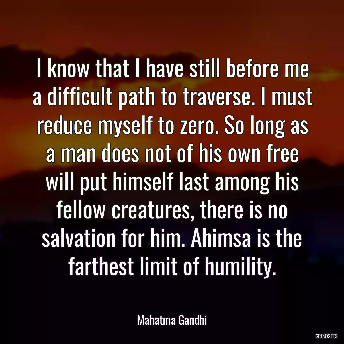 I know that I have still before me a difficult path to traverse. I must reduce myself to zero. So long as a man does not of his own free will put himself last among his fellow creatures, there is no salvation for him. Ahimsa is the farthest limit of humility.